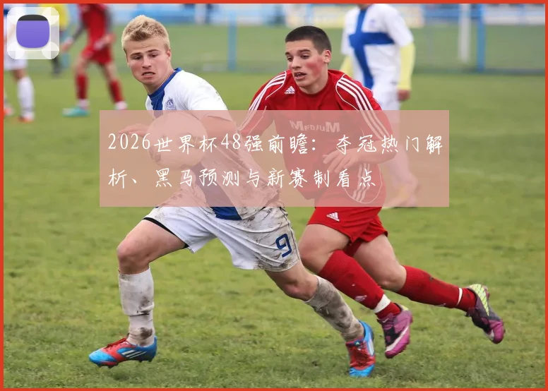 2026世界杯48强前瞻：夺冠热门解析、黑马预测与新赛制看点