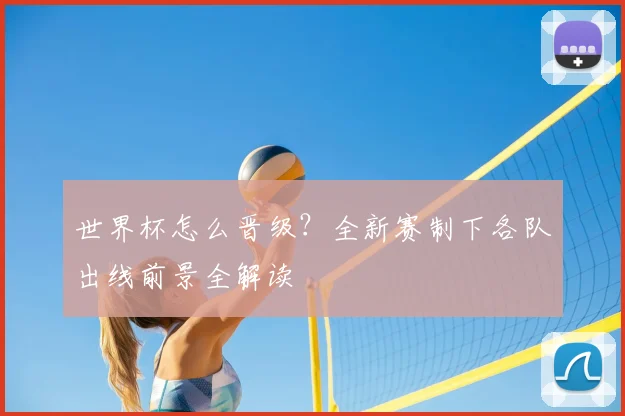 世界杯怎么晋级？全新赛制下各队出线前景全解读