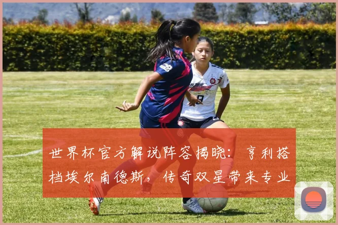 世界杯官方解说阵容揭晓：亨利搭档埃尔南德斯，传奇双星带来专业评述