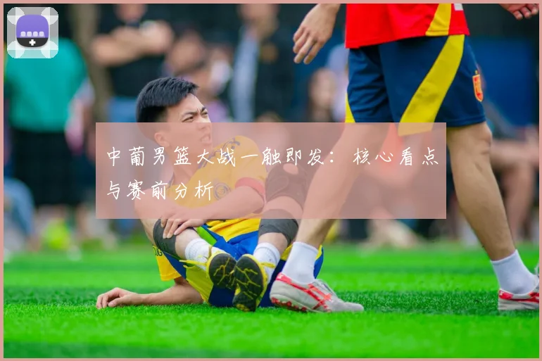 中葡男篮大战一触即发：核心看点与赛前分析