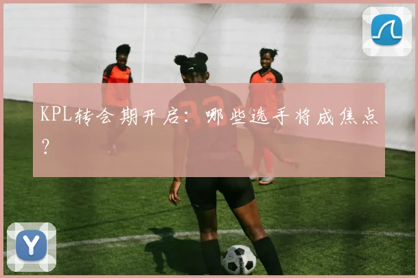 KPL转会期开启：哪些选手将成焦点？