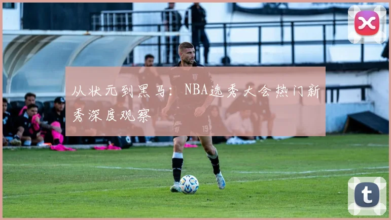 从状元到黑马：NBA选秀大会热门新秀深度观察
