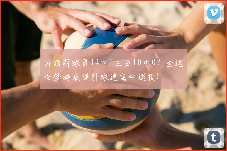 万顶薪球员14中1三分10中0？全运会梦游表现引球迷高呼退役！