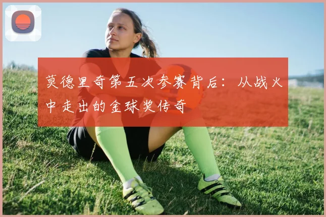 莫德里奇第五次参赛背后：从战火中走出的金球奖传奇