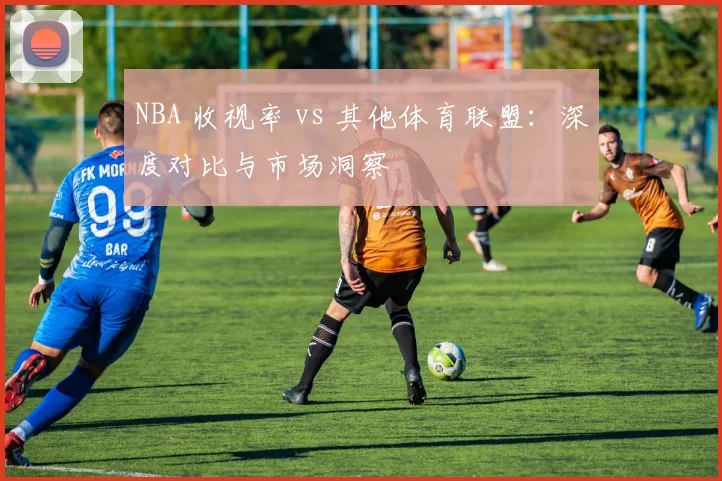 NBA 收视率 vs 其他体育联盟：深度对比与市场洞察