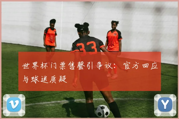 世界杯门票售罄引争议：官方回应与球迷质疑
