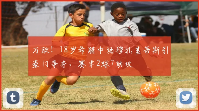 万欧！18岁希腊中场穆扎基蒂斯引豪门争夺，赛季2球7助攻
