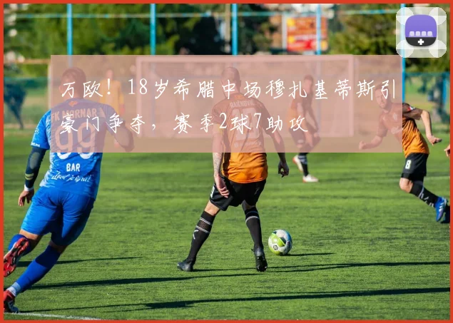 万欧！18岁希腊中场穆扎基蒂斯引豪门争夺，赛季2球7助攻