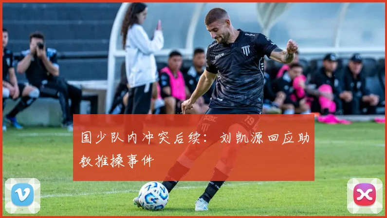 国少队内冲突后续：刘凯源回应助教推搡事件