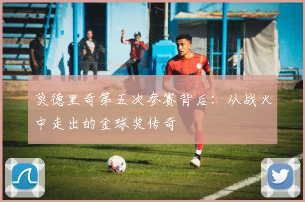 莫德里奇第五次参赛背后：从战火中走出的金球奖传奇